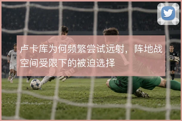 卢卡库为何频繁尝试远射，阵地战空间受限下的被迫选择