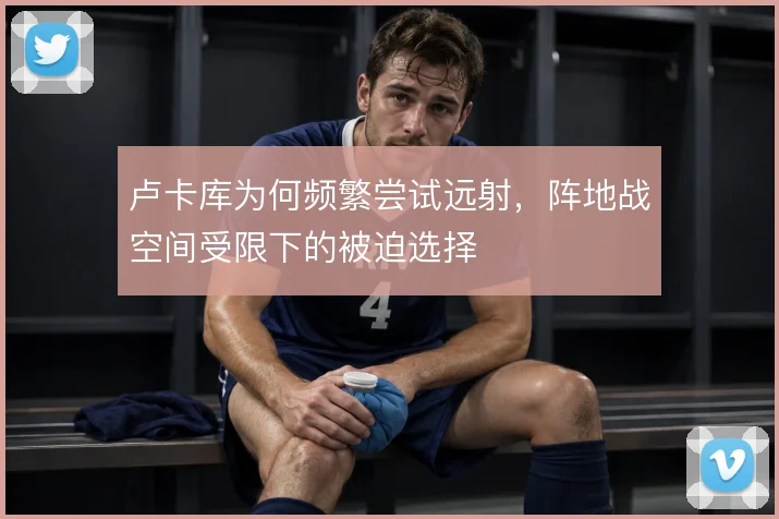 卢卡库为何频繁尝试远射，阵地战空间受限下的被迫选择