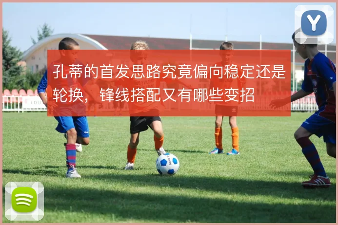 孔蒂的首发思路究竟偏向稳定还是轮换，锋线搭配又有哪些变招