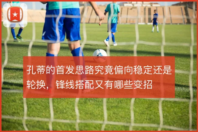 孔蒂的首发思路究竟偏向稳定还是轮换，锋线搭配又有哪些变招