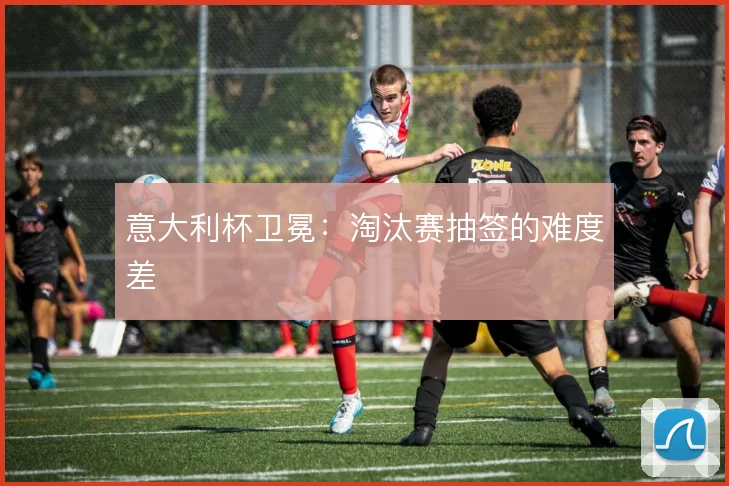 意大利杯卫冕：淘汰赛抽签的难度差
