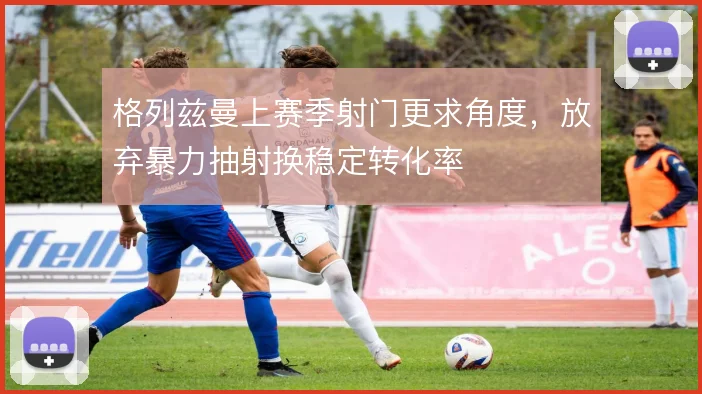 格列兹曼上赛季射门更求角度,放弃暴力抽射换稳定转化率