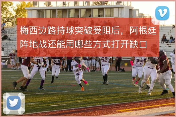 梅西边路持球突破受阻后,阿根廷阵地战还能用哪些方式打开缺口