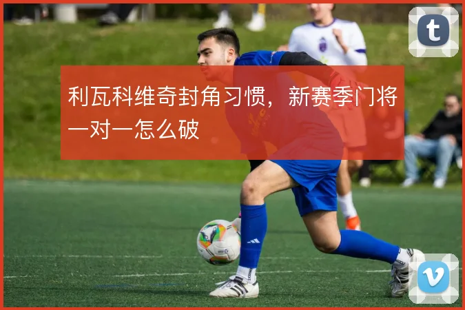 利瓦科维奇封角习惯，新赛季门将一对一怎么破