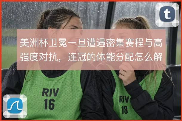 美洲杯卫冕一旦遭遇密集赛程与高强度对抗，连冠的体能分配怎么解