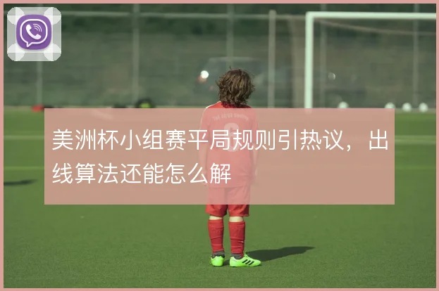 美洲杯小组赛平局规则引热议，出线算法还能怎么解