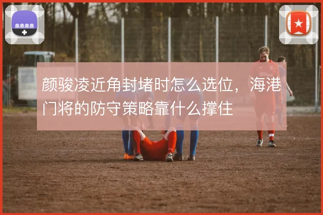 颜骏凌近角封堵时怎么选位，海港门将的防守策略靠什么撑住