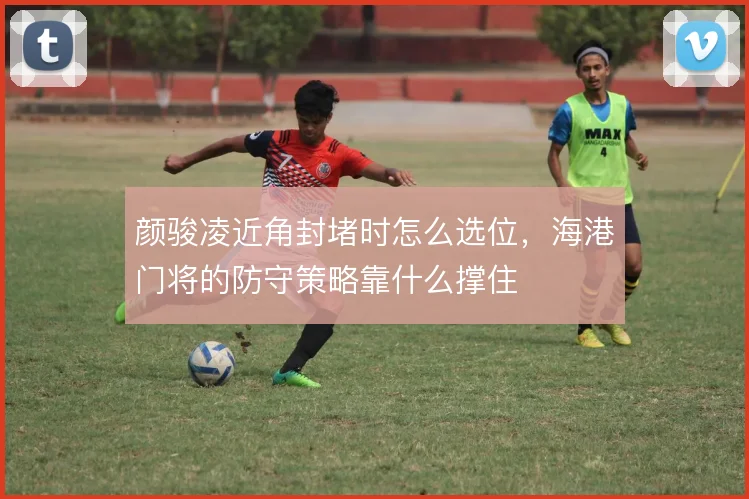 颜骏凌近角封堵时怎么选位，海港门将的防守策略靠什么撑住