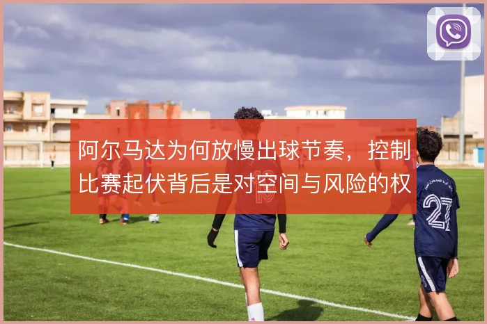 阿尔马达为何放慢出球节奏，控制比赛起伏背后是对空间与风险的权衡