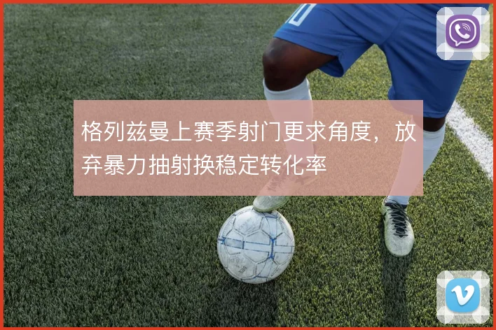 格列兹曼上赛季射门更求角度，放弃暴力抽射换稳定转化率