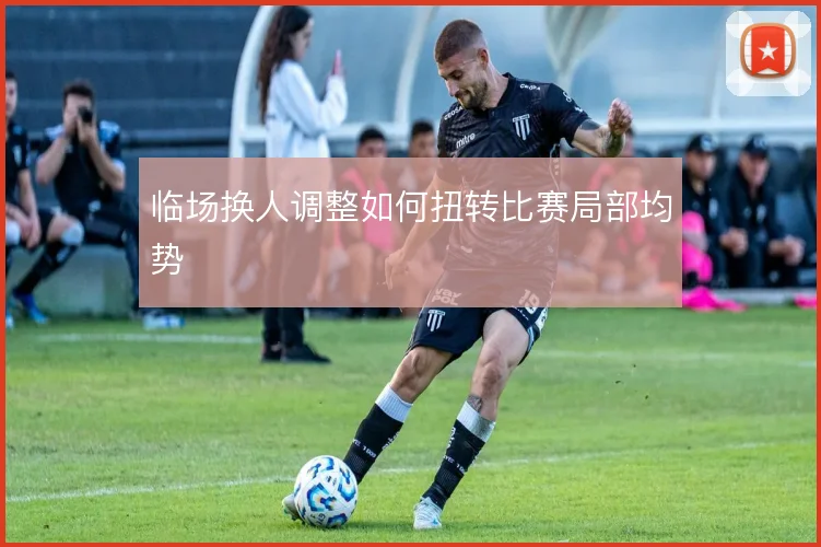 临场换人调整如何扭转比赛局部均势