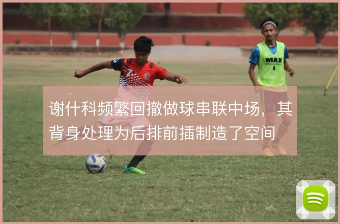 谢什科频繁回撤做球串联中场，其背身处理为后排前插制造了空间