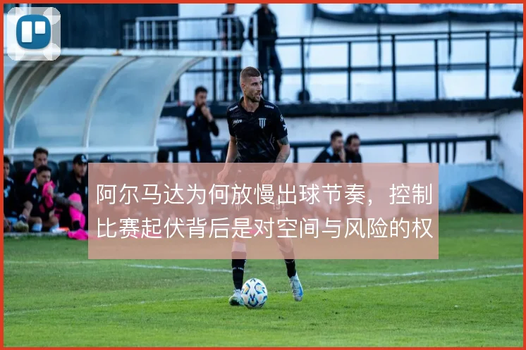 阿尔马达为何放慢出球节奏，控制比赛起伏背后是对空间与风险的权衡