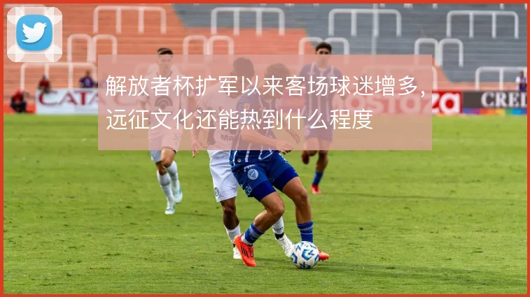 解放者杯扩军以来客场球迷增多，远征文化还能热到什么程度
