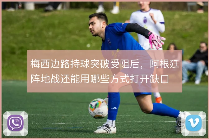 梅西边路持球突破受阻后，阿根廷阵地战还能用哪些方式打开缺口