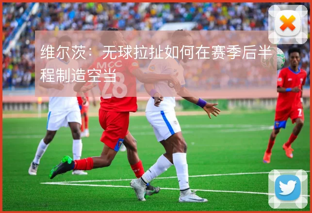 维尔茨:无球拉扯如何在赛季后半程制造空当