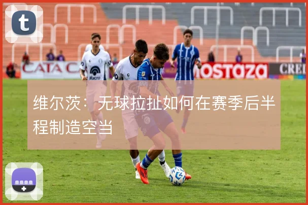 维尔茨:无球拉扯如何在赛季后半程制造空当